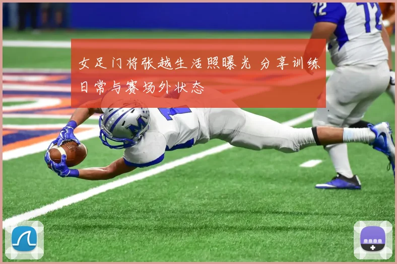 女足门将张越生活照曝光 分享训练日常与赛场外状态