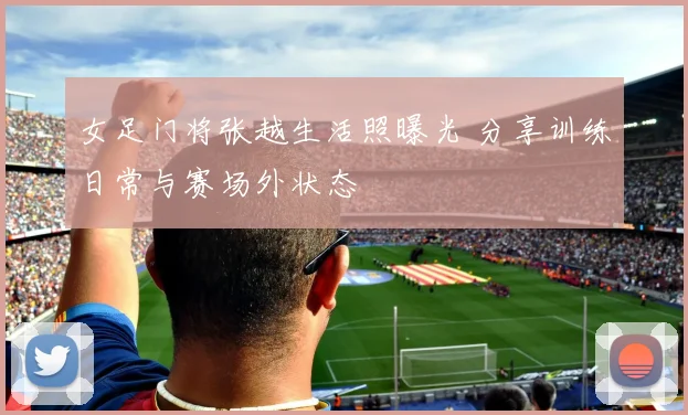 女足门将张越生活照曝光 分享训练日常与赛场外状态