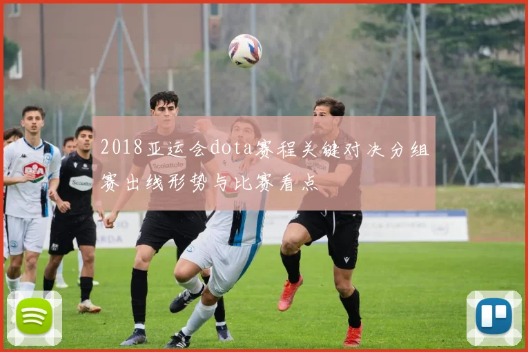 2018亚运会dota赛程关键对决分组赛出线形势与比赛看点