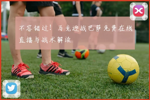 不容错过！马竞迎战巴萨免费在线直播与战术解读