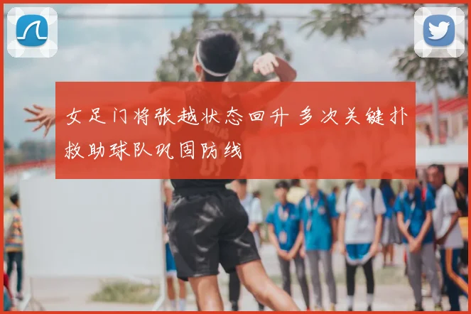 女足门将张越状态回升 多次关键扑救助球队巩固防线