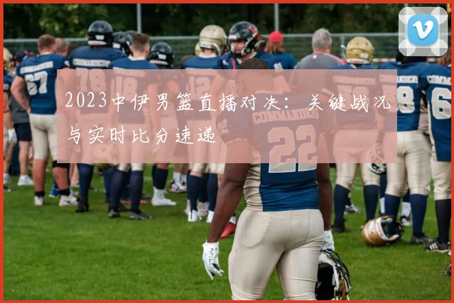 2023中伊男篮直播对决:关键战况与实时比分速递