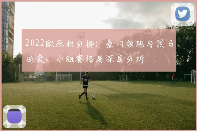 2022欧冠积分榜：豪门领跑与黑马逆袭，小组赛格局深度分析