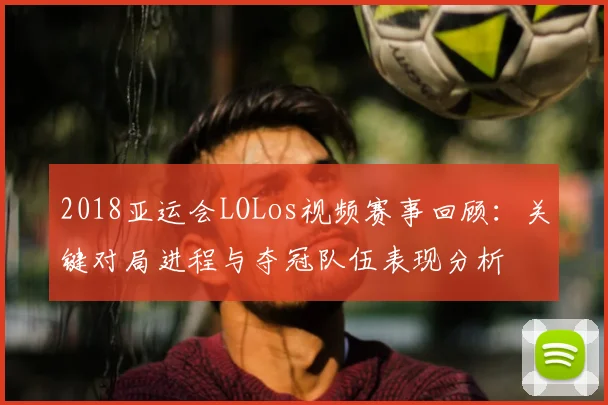 2018亚运会LOLos视频赛事回顾：关键对局进程与夺冠队伍表现分析