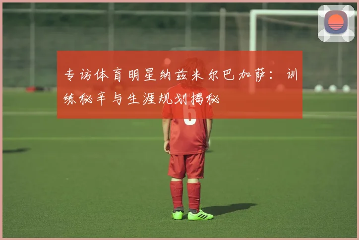 专访体育明星纳兹米尔巴加萨：训练秘辛与生涯规划揭秘